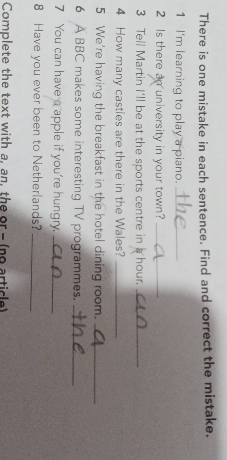 There is one mistake in each sentence. Find and correct the mistake. 
1 I'm learning to play a piano._ 
2 Is there an university in your town?_ 
3 Tell Martin I'll be at the sports centre in a hour._ 
4 How many castles are there in the Wales?_ 
5 We're having the breakfast in the hotel dining room._ 
6 A BBC makes some interesting TV programmes._ 
7 You can have a apple if you're hungry._ 
8 Have you ever been to Netherlands?_ 
Complete the text with a, an, the or - (no article)