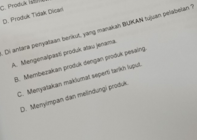 C. Produk İstim
D. Produk Tidak Dicari
Di antara penyataan berikut, yang manakah BUKAN tujuan pelabelan
A. Mengenalpasti produk atau jenama
B. Membezakan produk dengan produk pesaing
C. Menyatakan maklumat seperti tarikh luput
D. Menyimpan dan melindungi produk