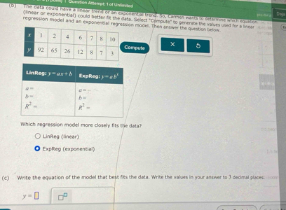 Question Aillempt: 1 of Unlimited
(b)  The data could have a linear trend or an exponential trend. So, Carmes warts to determine which squation
Dsa
(linear or exponential) could better fit the data. Select "Compute" to generate the values used for a linear  r
regression model and an exponential regresion model. Then answer the question below.
ompute ×
Which regression model more closely fits the data?
HO
LinReg (linear)
◎ ExpReg (exponential)
h  h
(c) Write the equation of the model that best fits the data. Write the values in your answer to 3 decimal places:
y=□ n