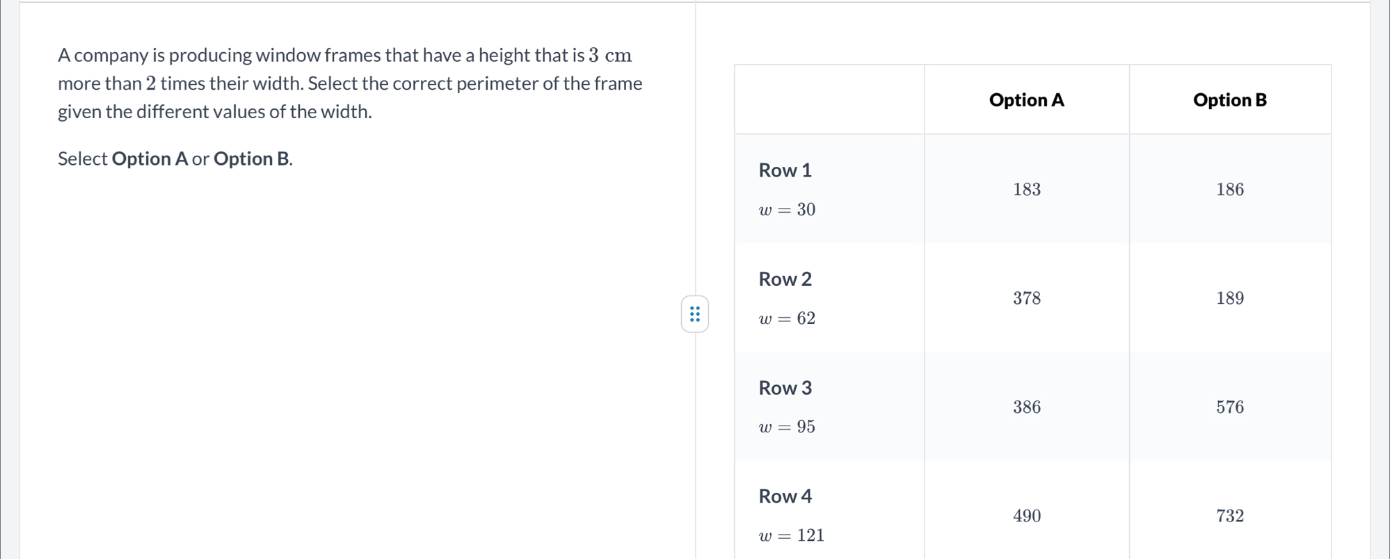 A company is producing window frames that have a height that is 3 cm
more than 2 times their width. Select the correct perimeter of the frame
given the different values of the width. 
Select Option A or Option B. 
:
w=121