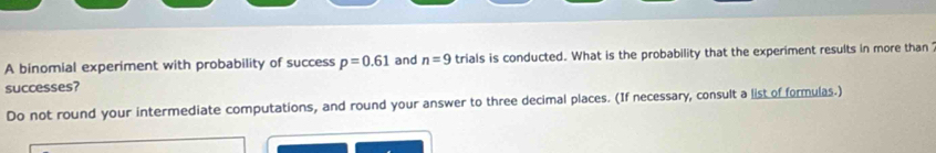 A binomial experiment with probability of success p=0.61 and n=9 trials is conducted. What is the probability that the experiment results in more than 
successes? 
Do not round your intermediate computations, and round your answer to three decimal places. (If necessary, consult a list of formulas.)