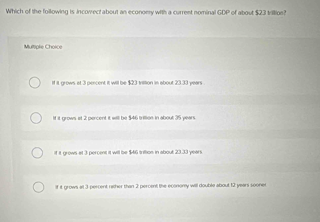 Which of the following is incorrect about an economy with a current nominal GDP of about $23 trillion?
Multiple Choice
If it grows at 3 percent it will be $23 trillion in about 23.33 years.
If it grows at 2 percent it will be $46 trillion in about 35 years.
If it grows at 3 percent it will be $46 trillion in about 23.33 years.
If it grows at 3 percent rather than 2 percent the economy will double about 12 years sooner.