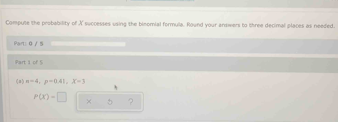 Compute the probability of X successes using the binomial formula. Round your answers to three decimal places as needed. 
Part: 0 / 5 
Part 1 of 5 
(a) n=4, p=0.41, X=3
P(X)=□ × 
?