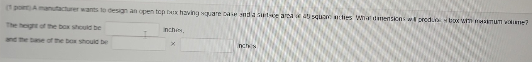 (1 pom A manufacturer wants to design an open top box having square base and a surface area of 48 square inches. What dimensions will produce a box with maximum volume? 
The height of the box should be □ - inches, 
and the base of the box should be □ * □ inches