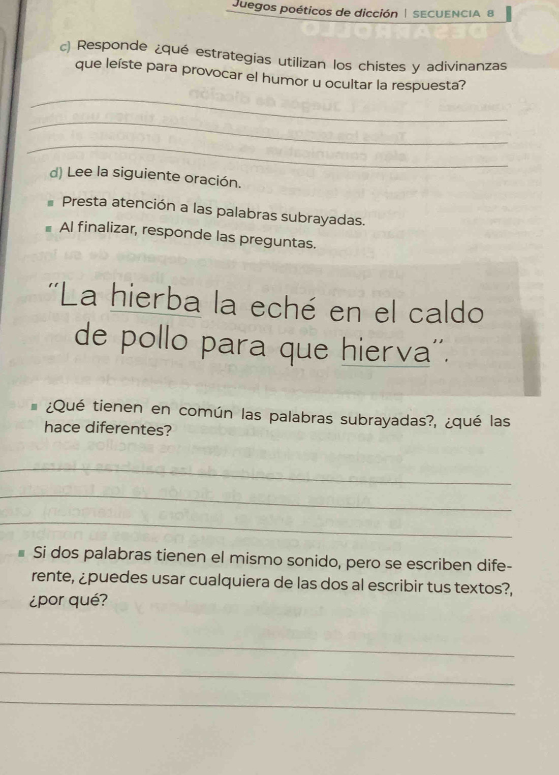 Juegos poéticos de dicción | SECUENCIA 8 
c) Responde ¿qué estrategias utilizan los chistes y adivinanzas 
_ 
que leíste para provocar el humor u ocultar la respuesta? 
_ 
_ 
d) Lee la siguiente oración. 
Presta atención a las palabras subrayadas. 
Al finalizar, responde las preguntas. 
''La hierba la eché en el caldo 
de pollo para que hierva''. 
¿Qué tienen en común las palabras subrayadas?, ¿qué las 
hace diferentes? 
_ 
_ 
_ 
Si dos palabras tienen el mismo sonido, pero se escriben dife- 
rente, ¿puedes usar cualquiera de las dos al escribir tus textos?, 
¿por qué? 
_ 
_ 
_