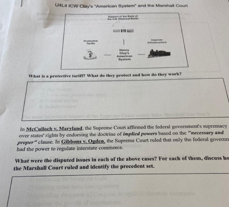 U4L4 ICW Clay’s “American System” and the Marshall Court 
What is a protective tariff? What do they protect and how do they work? 
In McCulloch v. Maryland, the Supreme Court affirmed the federal government's supremacy 
over states' rights by endorsing the doctrine of implied powers based on the "necessary and 
proper” clause. In Gibbons v. Ogden, the Supreme Court ruled that only the federal governn 
had the power to regulate interstate commerce. 
What were the disputed issues in each of the above cases? For each of them, discuss ho 
the Marshall Court ruled and identify the precedent set.