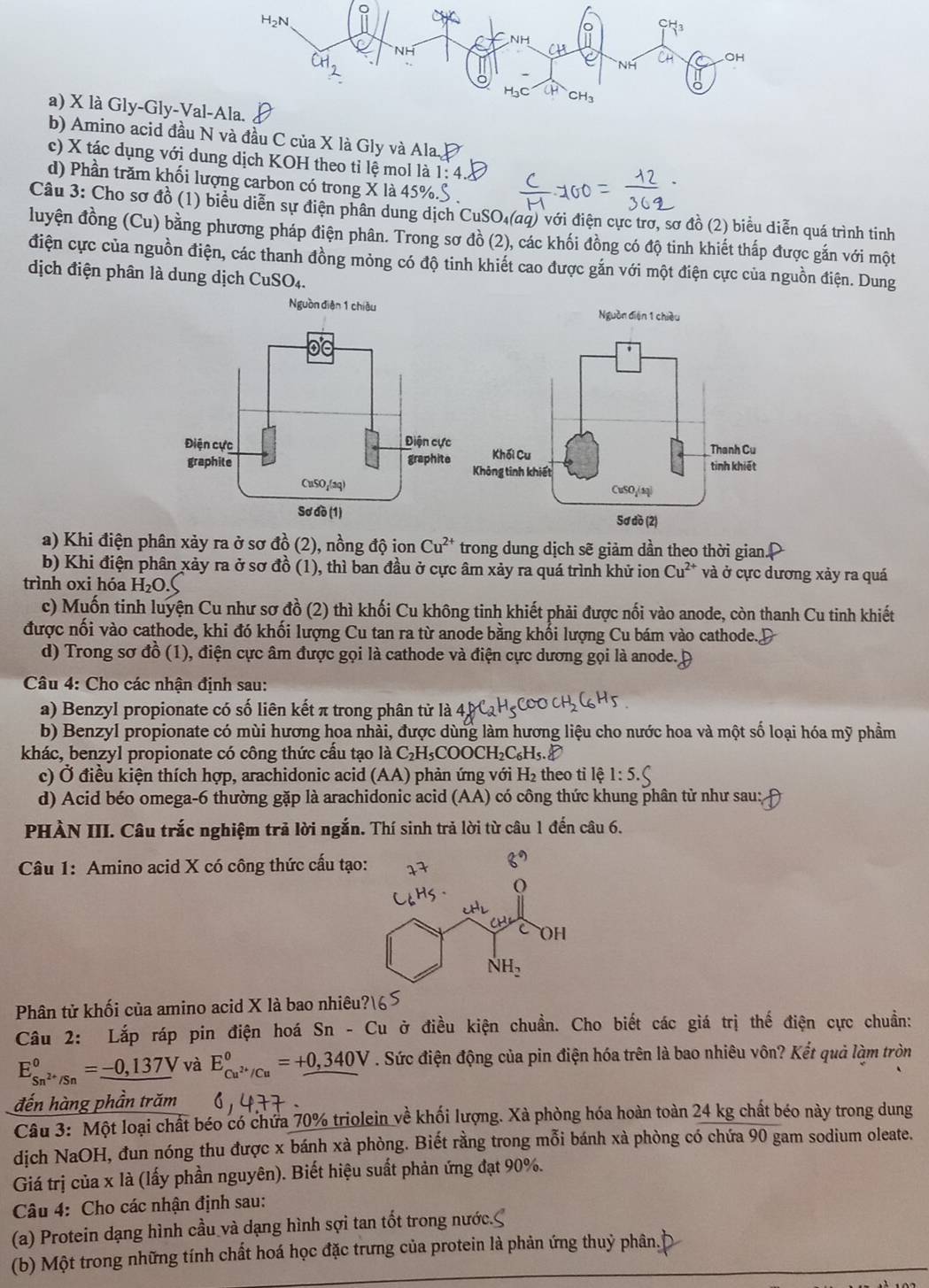 là Gly-Gly-Va
b) Amino acid đầu N và đầu C của X là Gly và Ala.
c) X tác dụng với dung dịch KOH theo tỉ lệ mol là 1: 4
d) Phần trăm khối lượng carbon có trong X là 45%
Câu 3: Cho sơ đồ (1) biểu diễn sự điện phân dung dịch CuSO₄(aq) với điện cực trơ, sơ đồ (2) biểu diễn quá trình tinh
luyện đồng (Cu) bằng phương pháp điện phân. Trong sơ đồ (2), các khối đồng có độ tinh khiết thấp được gắn với một
điện cực của nguồn điện, các thanh đồng mỏng có độ tinh khiết cao được gắn với một điện cực của nguồn điện. Dung
dịch điện phân là dung dịch CuSO₄.
Nguồn diện 1 chiêu
a) Khi điện phân xảy ra ở sơ đồ (2), nồng độ ion Cu^(2+) trong dung dịch sẽ giảm dần theo thời gian.
b) Khi điện phân xảy ra ở sơ đồ (1), thì ban đầu ở cực âm xảy ra quá trình khử ion Cu^(2+) và ở cực dương xảy ra quá
trình oxi hóa H₂O
c) Muốn tinh luyện Cu như sơ đồ (2) thì khối Cu không tinh khiết phải được nối vào anode, còn thanh Cu tinh khiết
được nối vào cathode, khi đó khối lượng Cu tan ra từ anode bằng khối lượng Cu bám vào cathode.
d) Trong sơ đồ (1), điện cực âm được gọi là cathode và điện cực dương gọi là anode.
Câu 4: Cho các nhận định sau:
a) Benzyl propionate có số liên kết π trong phân tử là
b) Benzyl propionate có mùi hương hoa nhài, được dùng làm hương liệu cho nước hoa và một số loại hóa mỹ phầm
khác, benzyl propionate có công thức cấu tạo là C₂H₅COOCH₂C₆H₅.
c) Ở điều kiện thích hợp, arachidonic acid (AA) phản ứng với H_2 theo tỉ lệ
d) Acid béo omega-6 thường gặp là arachidonic acid (AA) có công thức khung phân tử như sau:
PHÀN III. Câu trắc nghiệm trả lời ngắn. Thí sinh trả lời từ câu 1 đến câu 6.
Câu 1: Amino acid X có công thức cấu tạo
Phân tử khối của amino acid X là bao nhiêu
Câu 2: Lắp ráp pin điện hoá Sn - Cu ở điều kiện chuẩn. Cho biết các giá trị thế điện cực chuẩn:
E_Sn^(2+)/Sn^circ =-0,137V và E_Cu^(2+)/Cu°=+0,340V. Sức điện động của pin điện hóa trên là bao nhiêu vôn? Kết quả làm tròn
đến hàng phần trăm
Câu 3: Một loại chất béo có chứa 70% triolein về khối lượng. Xà phòng hóa hoàn toàn 24 kg chất béo này trong dung
dịch NaOH, đun nóng thu được x bánh xà phòng. Biết rằng trong mỗi bánh xà phòng có chứa 90 gam sodium oleate.
Giá trị của x là (lấy phần nguyên). Biết hiệu suất phản ứng đạt 90%.
Câu 4: Cho các nhận định sau:
(a) Protein dạng hình cầu và dạng hình sợi tan tốt trong nước.
(b) Một trong những tính chất hoá học đặc trưng của protein là phản ứng thuỷ phân.