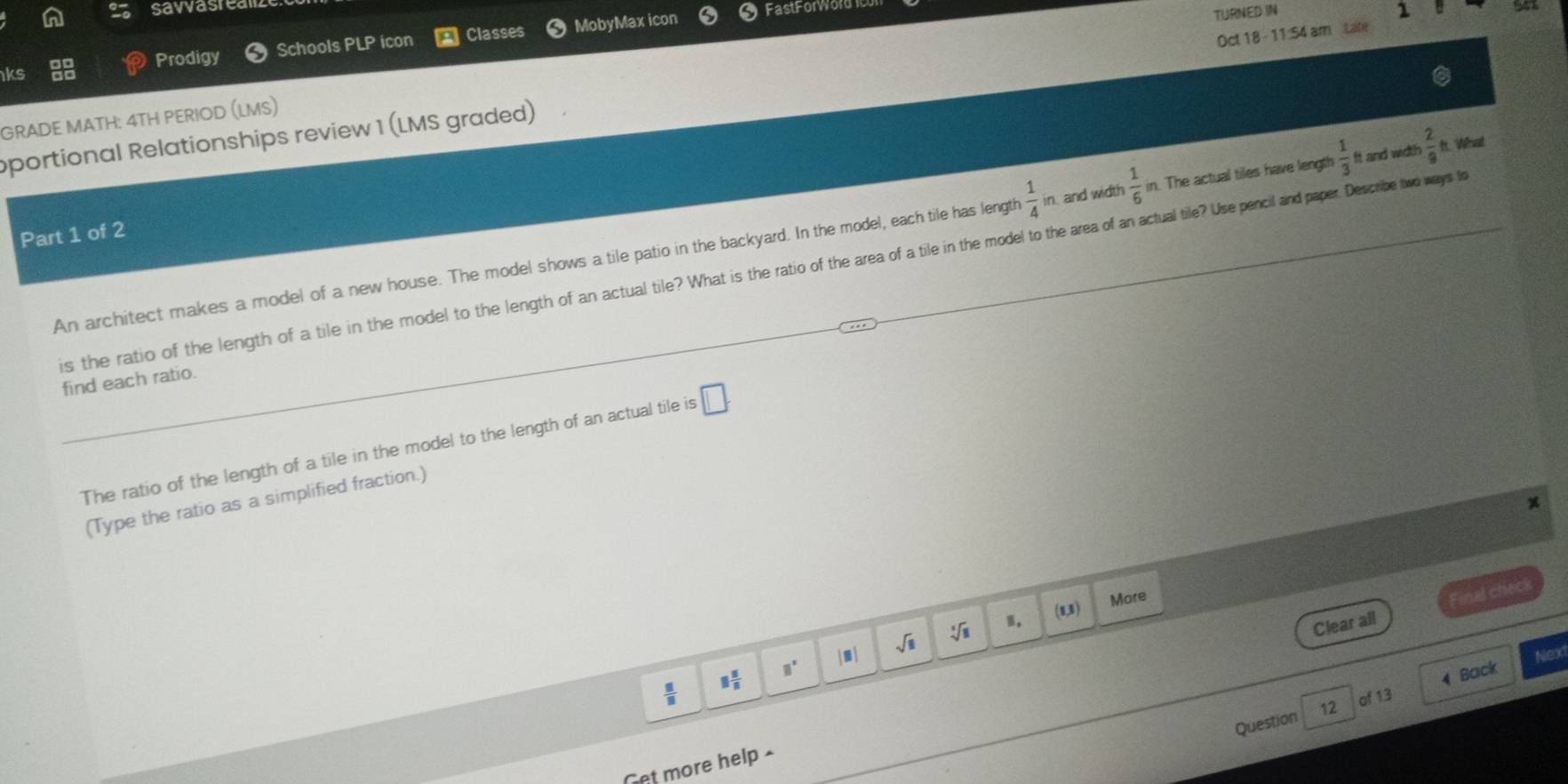 savvasred 
ks 
Prodigy Schools PLP icon Classes MobyMax icon Fast Forword 
TURNED IN 1 
portional Relationships review 1 (LMS graded) Oct 18 - 11:54 am Late 
GRADE MATH: 4TH PERIOD (LMS) 
An architect makes a model of a new house. The model shows a tile patio in the backyard. In the model, each tile has length  1/4 in and width  1/6  in. The actual tiles have length  1/3  it and widt!  2/9  It. What 
Part 1 of 2 
is the ratio of the length of a tile in the model to the length of an actual tile? What is the ratio of the area of a tile in the model the area of an actualal tie? Use pencialand paper. Describe two ways t 
find each ratio. 
The ratio of the length of a tile in the model to the length of an actual tile is □. 
(Type the ratio as a simplified fraction.) 
x 
Clear all Final check 
(1,1) 
More
□° |□ | sqrt(□ ) sqrt[3](8)
Nex
 □ /□   1 5/8 
4 Back 
of 13 
Question 12 
Get more help