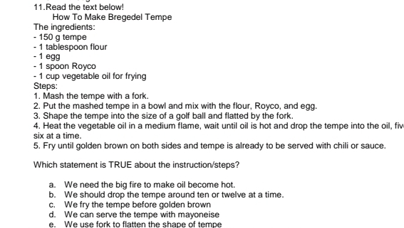 Read the text below!
How To Make Bregedel Tempe
The ingredients:
- 150 g tempe
- 1 tablespoon flour
- 1 egg
- 1 spoon Royco
- 1 cup vegetable oil for frying
Steps:
1. Mash the tempe with a fork.
2. Put the mashed tempe in a bowl and mix with the flour, Royco, and egg.
3. Shape the tempe into the size of a golf ball and flatted by the fork.
4. Heat the vegetable oil in a medium flame, wait until oil is hot and drop the tempe into the oil, fiv
six at a time.
5. Fry until golden brown on both sides and tempe is already to be served with chili or sauce.
Which statement is TRUE about the instruction/steps?
a. We need the big fire to make oil become hot.
b. We should drop the tempe around ten or twelve at a time.
c. We fry the tempe before golden brown
d. We can serve the tempe with mayoneise
e. We use fork to flatten the shape of tempe