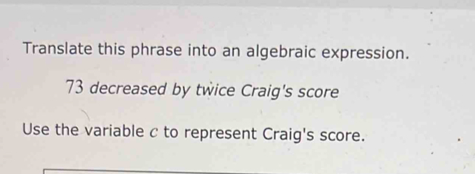 Translate this phrase into an algebraic expression.
73 decreased by twice Craig's score 
Use the variable c to represent Craig's score.