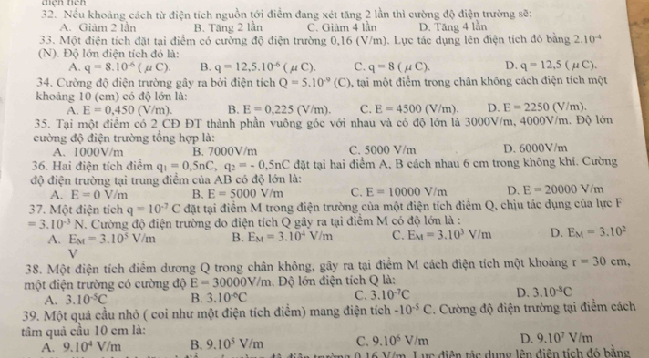 điện tich
32. Nếu khoảng cách từ điện tích nguồn tới điểm đang xét tăng 2 lần thì cường độ điện trường sẽ:
A. Giảm 2 lần B. Tăng 2 lần C. Giảm 4 lần D. Tăng 4 lần
33. Một điện tích đặt tại điểm có cường độ điện trường 0,16 (V/m). Lực tác dụng lên điện tích đó bằng 2.10^(-4)
(N). Độ lớn điện tích đó là:
A. q=8.10^(-6)(mu C). B. q=12,5.10^(-6)(mu C). C. q=8(mu C). D. q=12,5(mu C).
34. Cường độ điện trường gây ra bởi điện tích Q=5.10^(-9)(C) 0, tại một điểm trong chân không cách điện tích một
khoảng 10 (cm) có độ lớn là:
A. E=0,450 V/m B. E=0,225(V/m). C. E=4500(V/m). D. E=2250(V/m).
35. Tại một điểm có 2 CĐ ĐT thành phần vuông góc với nhau và có độ lớn là 3000V/m, 4000V/m. Độ lớn
cường độ điện trường tổng hợp là:
A. 1000V/m B. 7000V/m C. 5000 V/m D. 6000V/m
36. Hai điện tích điểm q_1=0,5nC,q_2=-0,5nC đặt tại hai điểm A, B cách nhau 6 cm trong không khí. Cường
độ điện trường tại trung điểm của AB có độ lớn là:
A. E=0V/m B. E=5000V/m C. E=10000V/m D. E=20000V/m
37. Một điện tích q=10^(-7)C đặt tại điểm M trong điện trường của một điện tích điểm Q, chịu tác dụng của lực F
=3.10^(-3)N T. Cường độ điện trường do điện tích Q gây ra tại điểm M có độ lớn là :
A. E_M=3.10^5V/m B. E_M=3.10^4V/m C. E_M=3.10^3V/m D. E_M=3.10^2
V
38. Một điện tích điểm dương Q trong chân không, gây ra tại điểm M cách điện tích một khoảng r=30cm,
một điện trường có cường độ E=30000V/m 1. Độ lớn điện tích Q là:
A. 3.10^(-5)C B. 3.10^(-6)C C. 3.10^(-7)C D. 3.10^(-8)C
39. Một quả cầu nhỏ ( coi như một điện tích điểm) mang điện tích -10^(-5)C. Cường độ điện trường tại điểm cách
tâm quả cầu 10 cm là:
A. 9.10^4V/m B. 9.10^5V/m C. 9.10^6V/m D. 9.10^7V/m
m. Lực điện tác dụng lên điên tích đó bằng