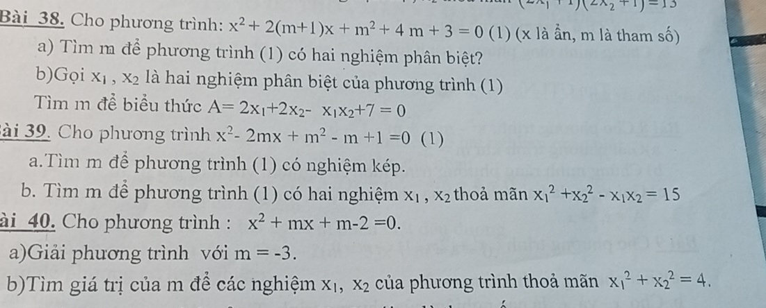 2)(2wedge 2+1)=13
Bài 38. Cho phương trình: x^2+2(m+1)x+m^2+4m+3=0 (1) (x là ần, m là tham số) 
a) Tìm m để phương trình (1) có hai nghiệm phân biệt? 
b)Gọi X_1, X_2 là hai nghiệm phân biệt của phương trình (1) 
Tìm m để biểu thức A=2x_1+2x_2-x_1x_2+7=0
ài 39. Cho phương trình x^2-2mx+m^2-m+1=0 (1) 
a.Tìm m để phương trình (1) có nghiệm kép. 
b. Tìm m để phương trình (1) có hai nghiệm X_1, X_2 thoả mãn x_1^(2+x_2^2-x_1)x_2=15
ài 40. Cho phương trình : x^2+mx+m-2=0. 
a)Giải phương trình với m=-3. 
b)Tìm giá trị của m để các nghiệm X_1, X_2 của phương trình thoả mãn x_1^2+x_2^2=4.