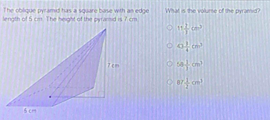 The oblique pyramid has a square base with an edge What is the volume of the pyramid?
length of 5 cm. The height of the pyramid is 7 cm
11 2/3 cm^3
43 3/4 cm^3
58 1/3 cm^3
87 1/2 cm^3