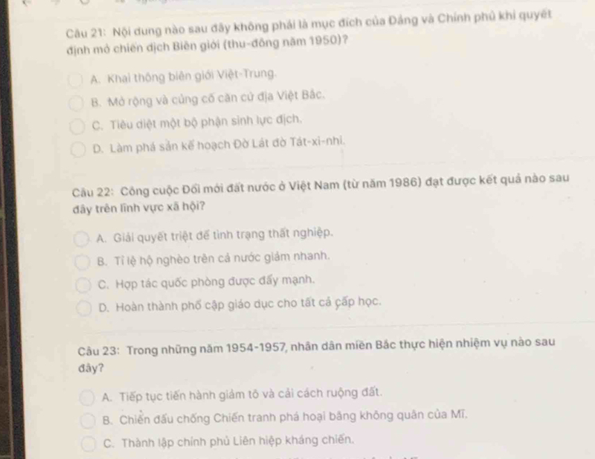 Nội dung nào sau đây không phái là mục đích của Đảng và Chính phủ khi quyết
định mở chiến dịch Biên giới (thu-đồng năm 1950)?
A. Khai thông biên giới Việt-Trung.
B. Mở rộng và củng cố căn cử địa Việt Bắc.
C. Tiêu diệt một bộ phận sinh lực địch.
D. Làm phá sản kế hoạch Đờ Lát đờ Tát-xi-nhi.
Cầu 22: Công cuộc Đối mới đất nước ở Việt Nam (từ năm 1986) đạt được kết quả nào sau
đây trên lĩnh vực xã hội?
A. Giải quyết triệt để tình trạng thất nghiệp.
B. Tỉ lệ hộ nghèo trên cả nước giảm nhanh.
C. Hợp tác quốc phòng được đấy mạnh.
D. Hoàn thành phố cập giáo dục cho tất cá cấp học.
Câu 23: Trong những năm 1954-1957, nhân dân miền Bắc thực hiện nhiệm vụ nào sau
đây?
A. Tiếp tục tiến hành giảm tô và cải cách ruộng đất.
B. Chiến đấu chống Chiến tranh phá hoại bằng không quân của Mĩ.
C. Thành lập chính phủ Liên hiệp kháng chiến.