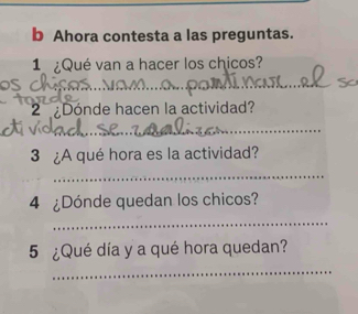 Ahora contesta a las preguntas. 
1 ¿Qué van a hacer los chicos? 
OS 
_ 
2 Dónde hacen la actividad? 
_ 
3 ¿A qué hora es la actividad? 
_ 
4 ¿Dónde quedan los chicos? 
_ 
5 ¿Qué día y a qué hora quedan? 
_