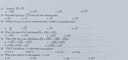 Simplify: sqrt[3](8)· sqrt[4](4) . 4sqrt[4](11) b 4sqrt[4](2) c. 2sqrt[4](2) d 2sqrt[4](4)
28. Write the expression sqrt[4](sqrt 5) with only one radical symbol.
sqrt[4](6) b. sqrt(5) c. VS d sqrt[4](5)
29. Which of the given radical expressions below is NOT in its simplest form?
 1/π   b.  16/8  c. sqrt[4](3) d. sqrt(7)
30. What is the sum of the expressions sqrt[4](a)-3sqrt[4](a)+5sqrt[4](a)7
a. -3sqrt[3](a) b 3sqrt[3](a) c -2sqrt[4](a) 2sqrt[4](a)
31. What is the sum of the expressions sqrt(5a)+sqrt[3](81a)-sqrt(45a)-sqrt[3](54a) . -2sqrt(5a)+3sqrt[3](3a)-3sqrt[3](2a) C. -sqrt(40a)+sqrt[3](27a)
b. 4sqrt(5a)+2sqrt[3](3a)-3sqrt[3](2) d. 2sqrt(10a)+3sqrt(a)
32. 1/ 2asqrt() 5 divided by sqrt()s , then what is the quotient?
2asqrt(6) h 6asqrt(2) c 6sqrt(2)s d 2sqrt(6)a
33. What is the value of x in the equation sqrt(x)=157
a, 30 b. 100 c. 150 d. 225