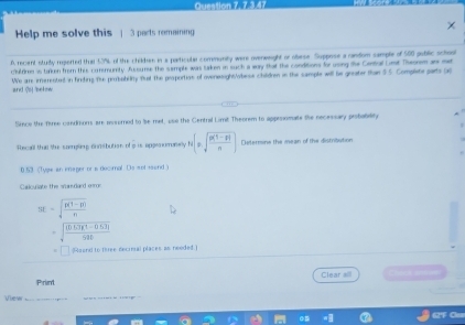 Queston Z, 7 3.47 
Help me solve this 1 3 parts remaining 
D. recent sturiby repierted that 53% L of the childben in a particule community were ovenweight or oaese Suppose a random sample of 500 pubilic school 
C'ulfiren is talken from this consmumity. Aussume the semple was taken in such a wary that the conditions for using the Central Limt Theonem anr met 
and So) bekow We ar, imerented in firding the probability fuat the proportios of ovenesightwbese children in the sample will hie greater than $ 5 Complete parts p 
Since the fsree candriors are asserned to ise met, use the Central Limit Theorem to appesomate the necessary probability 
Tuscall than the soomgling donibution of i is appromunelly N(± sqrt(frac 8(1-8))n) Determine the mean of the distribution
0.53 (Type an imeger or s decimal Ds sot rsend ) 
Calcunate the scandard mme
3t=sqrt(frac g(1-H))n
sqrt(frac (0.63)(1-0.53))58t
aend to three decimal places as neoded 
Print Clear all Chica ame 
View 62'F Cm