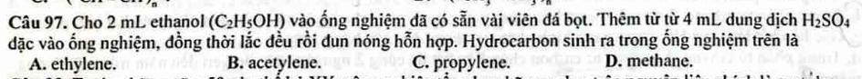 Cho 2 mL ethanol (C_2H_5OH) vào ống nghiệm đã có sẵn vài viên đá bọt. Thêm từ từ 4 mL dung dịch H_2SO_4
dặc vào ống nghiệm, đồng thời lắc đều rồi dun nóng hỗn hợp. Hydrocarbon sinh ra trong ống nghiệm trên là
A. ethylene. B. acetylene. C. propylene. D. methane.