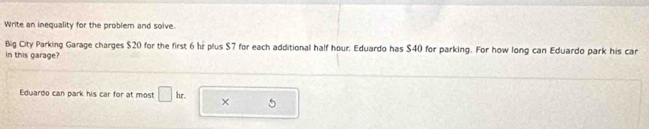 Write an inequality for the problem and solve. 
Big City Parking Garage charges $20 for the first 6 hr plus $7 for each additional half hour. Eduardo has $40 for parking. For how long can Eduardo park his car 
in this garage? 
Eduardo can park his car for at most □ hr. ×