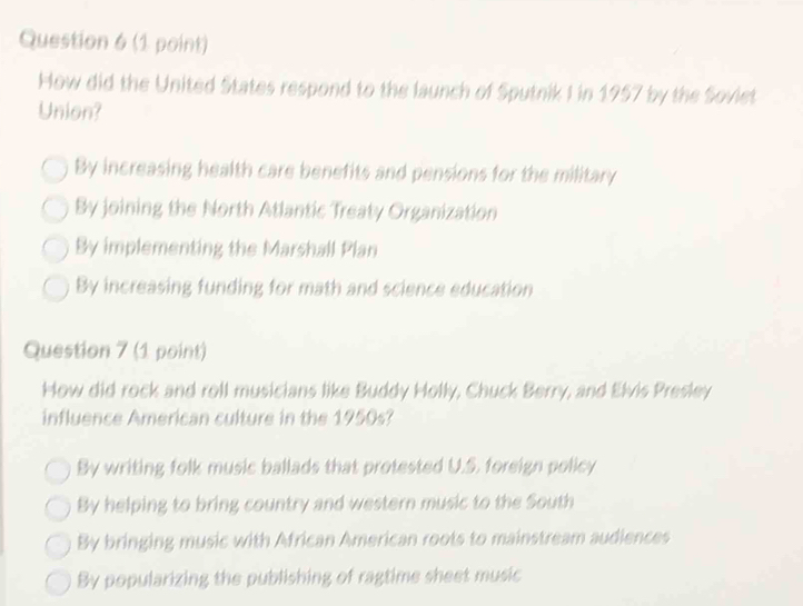 How did the United States respond to the launch of Sputnik I in 1957 by the Soviet
Union?
By increasing health care benefits and pensions for the military
By joining the North Atlantic Treaty Organization
By implementing the Marshall Plan
By increasing funding for math and science education
Question 7 (1 point)
How did rock and roll musicians like Buddy Holly, Chuck Berry, and Elvis Presley
influence American culture in the 1950s?
By writing folk music ballads that protested U.S. foreign policy
By helping to bring country and western music to the South
By bringing music with African American roots to mainstream audiences
By popularizing the publishing of ragtime sheet music