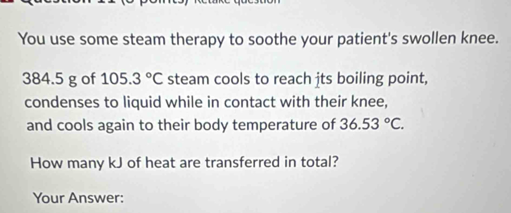 You use some steam therapy to soothe your patient's swollen knee.
384.5 g of 105.3°C steam cools to reach its boiling point, 
condenses to liquid while in contact with their knee, 
and cools again to their body temperature of 36.53°C. 
How many kJ of heat are transferred in total? 
Your Answer: