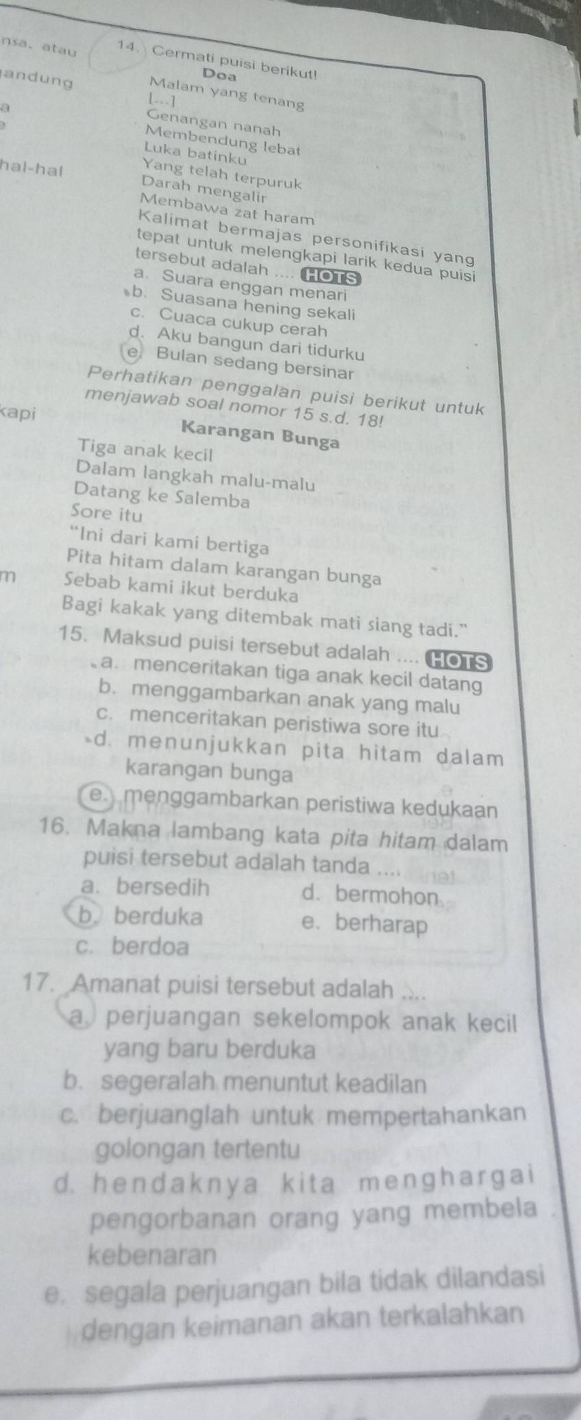 nsa、 atau 14. Cermati puisi berikut!
andung
Doa
Malam yang tenang
[--]
Genangan nanah
Membendung lebat
Luka batinku
hal-hal
Yang telah terpuruk
Darah mengalir
Membawa zat haram
Kalimat bermajas personifikasi yang
tepat untuk melengkapi larik kedua puisi
tersebut adalah .... HOTS
a. Suara enggan menari
b. Suasana hening sekali
c. Cuaca cukup cerah
d. Aku bangun dari tidurku
e Bulan sedang bersinar
Perhatikan penggalan puisi berikut untuk
menjawab soal nomor 15 s.d. 18!
kapi
Karangan Bunga
Tiga anak kecil
Dalam langkah malu-malu
Datang ke Salemba
Sore itu
“Ini dari kami bertiga
Pita hitam dalam karangan bunga
m Sebab kami ikut berduka
Bagi kakak yang ditembak mati siang tadi."
15. Maksud puisi tersebut adalah .... HOTS
a. menceritakan tiga anak kecil datang
b.menggambarkan anak yang malu
c. menceritakan peristiwa sore itu
-d. menunjukkan pita hitam dalam
karangan bunga
emenggambarkan peristiwa kedukaan
16. Makna lambang kata pita hitam dalam
puisi tersebut adalah tanda ....
a. bersedih d. bermohon
b. berduka e、 berharap
c. berdoa
17. Amanat puisi tersebut adalah
a perjuangan sekelompok anak kecil
yang baru berduka
b. segeralah menuntut keadilan
c. berjuanglah untuk mempertahankan
golongan tertentu
d. hendakny a ki t a menɡhar ga i
pengorbanan orang yang membela
kebenaran
e. segala perjuangan bila tidak dilandasi
dengan keimanan akan terkalahkan