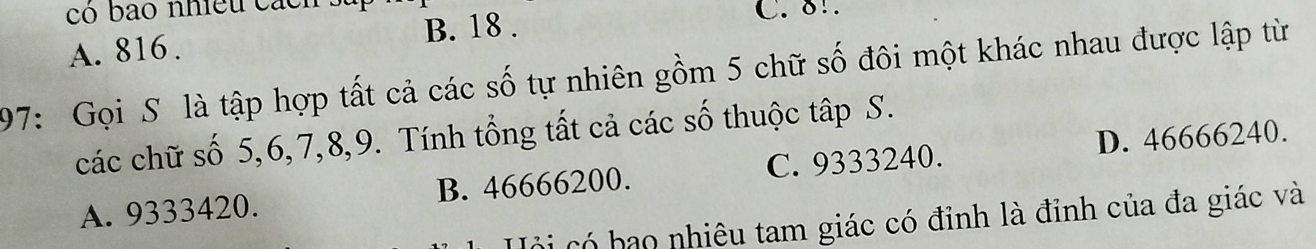 có bao nhiều cá c n C. 8!
A. 816. B. 18.
197: Gọi S là tập hợp tất cả các số tự nhiên gồm 5 chữ số đôi một khác nhau được lập từ
các chữ số 5, 6, 7, 8, 9. Tính tổng tất cả các số thuộc tập S.
D. 46666240.
A. 9333420. B. 46666200. C. 9333240.
cói có bạo nhiêu tam giác có đỉnh là đỉnh của đa giác và