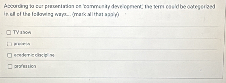 According to our presentation on 'community development,' the term could be categorized
in all of the following ways... (mark all that apply)
TV show
process
academic discipline
profession