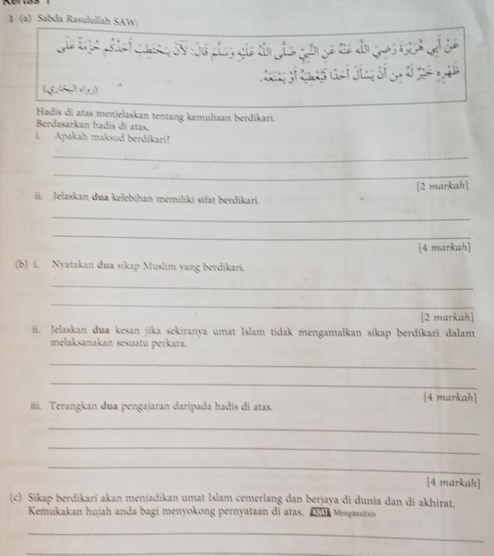 1 (a) Sabda Rasulullah SAW: 
Láo te32 pef Gaea 3V106 plas gia tần Jao gần gó từa đn 195 6tA S6
(gbpo2) 
Hadis dī atas menjelaskan tentang kemuliaan berdikari. 
Berdasarkan hadīs di atas, 
i. Apakah maksud berdikari? 
_ 
_ 
[2 markah] 
ii. Jelaskan dua kelebihan memiliki sifat berdikari. 
_ 
_ 
[4 markah] 
(b) i. Nyatakan dua sikap Muslim yang berdikari. 
_ 
_ 
[2 markah] 
ii. Jelaskan dua kesan jika sekiranya umat Islam tidak mengamalkan sikap berdikari dalam 
melaksanakan sesuatu perkara. 
_ 
_ 
[4 markah] 
iii. Terangkan dua pengajaran daripada hadis di atas. 
_ 
_ 
_ 
[4 markah] 
(c) Sikap berdikari akan menjadikan umat Islam cemerlang dan berjaya di dunia dan di akhirat. 
Kemukakan hujah anda bagi menyokong pernyataan di atas. An Menganatisis 
_ 
_