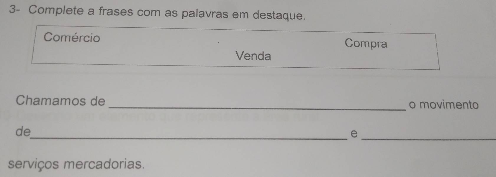 3- Complete a frases com as palavras em destaque. 
Comércio Compra 
Venda 
Chamamos de_ o movimento 
de_ 
_e 
serviços mercadorias.