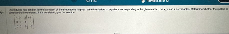 Points: 8.16 of 12 
The reduced row echelon form of a system of linear equations is given. Write the system of equations corresponding to the given matrix. Use x, y, and z as variables. Determine whether the system is 
consistent or inconsistent. If it is consistent, give the solution.
beginbmatrix 1&0&2|-6 0&1&-7|&1 0&0&0|&0endbmatrix