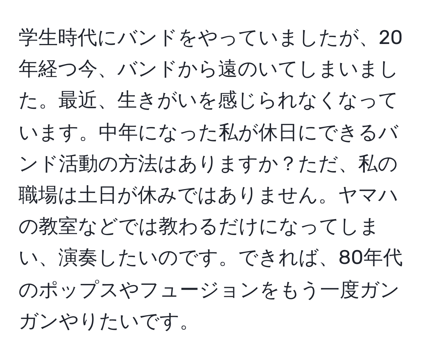 学生時代にバンドをやっていましたが、20年経つ今、バンドから遠のいてしまいました。最近、生きがいを感じられなくなっています。中年になった私が休日にできるバンド活動の方法はありますか？ただ、私の職場は土日が休みではありません。ヤマハの教室などでは教わるだけになってしまい、演奏したいのです。できれば、80年代のポップスやフュージョンをもう一度ガンガンやりたいです。