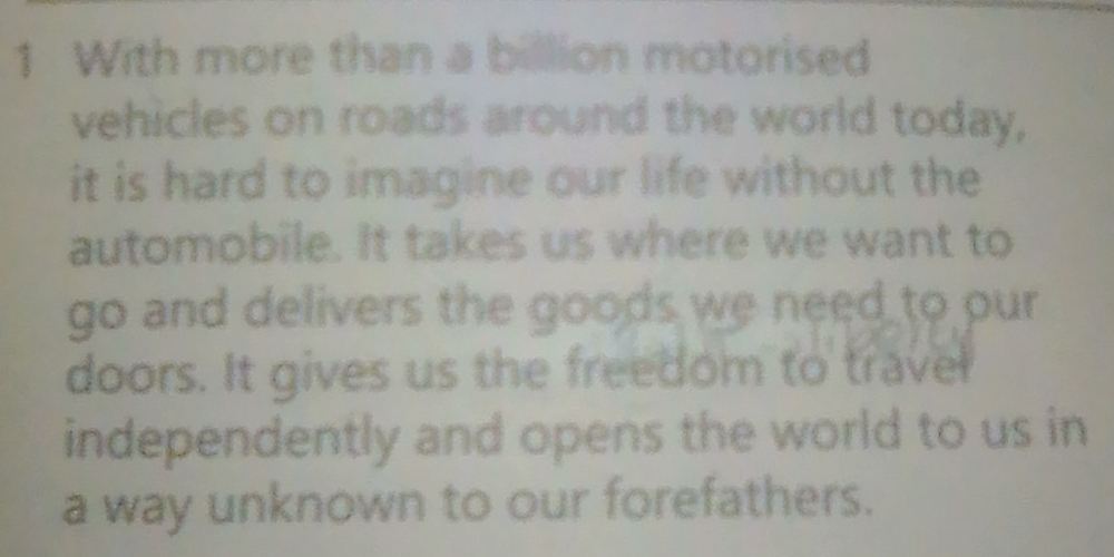 With more than a billion motorised 
vehicles on roads around the world today, 
it is hard to imagine our life without the 
automobile. It takes us where we want to 
go and delivers the goods we need to pur 
doors. It gives us the freedom to travel 
independently and opens the world to us in 
a way unknown to our forefathers.