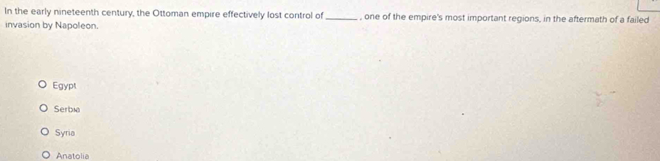 In the early nineteenth century, the Ottoman empire effectively lost control of _, one of the empire's most important regions, in the aftermath of a failed
invasion by Napoleon.
Egypt
Serbia
Syria
Anatolia