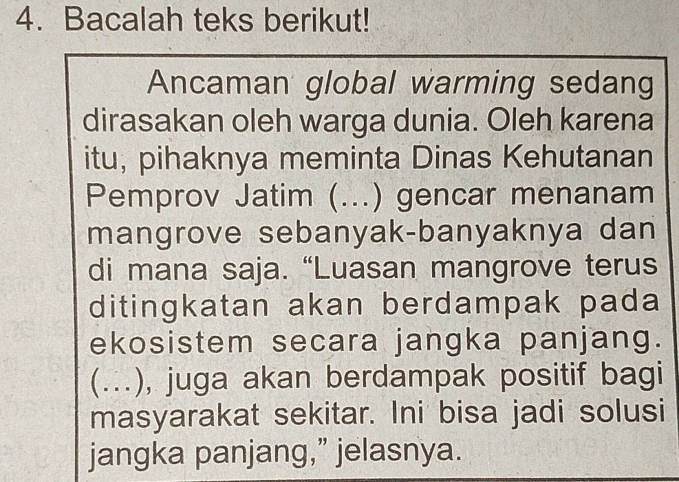 Bacalah teks berikut! 
Ancaman global warming sedang 
dirasakan oleh warga dunia. Oleh karena 
itu, pihaknya meminta Dinas Kehutanan 
Pemprov Jatim (_ . ) gencar menanam 
mangrove sebanyak-banyaknya dan 
di mana saja. “Luasan mangrove terus 
ditingkatan akan berdampak pada 
ekosistem secara jangka panjang. 
(.), juga akan berdampak positif bagi 
masyarakat sekitar. Ini bisa jadi solusi 
jangka panjang,” jelasnya.