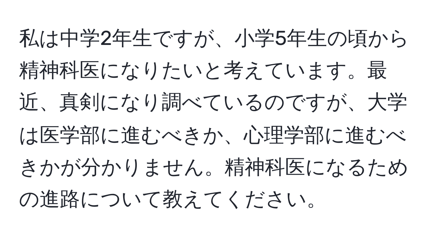 私は中学2年生ですが、小学5年生の頃から精神科医になりたいと考えています。最近、真剣になり調べているのですが、大学は医学部に進むべきか、心理学部に進むべきかが分かりません。精神科医になるための進路について教えてください。