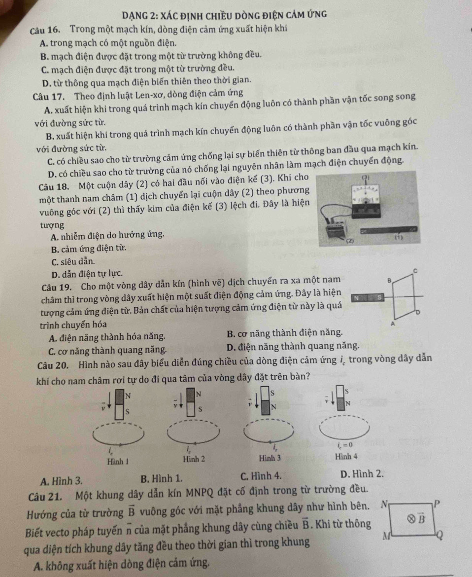 DẠNG 2: XÁc định chiều dòng điện cảm ứng
Câu 16. Trong một mạch kín, dòng điện cảm ứng xuất hiện khi
A. trong mạch có một nguồn điện.
B. mạch điện được đặt trong một từ trường không đều.
C. mạch điện được đặt trong một từ trường đều.
D. từ thông qua mạch điện biến thiên theo thời gian.
Câu 17. Theo định luật Len-xơ, dòng điện cảm ứng
A. xuất hiện khi trong quá trình mạch kín chuyển động luôn có thành phần vận tốc song song
với đường sức từ.
B. xuất hiện khi trong quá trình mạch kín chuyển động luôn có thành phần vận tốc vuông góc
với đường sức từ.
C. có chiều sao cho từ trường cảm ứng chống lại sự biến thiên từ thông ban đầu qua mạch kín.
D. có chiều sao cho từ trường của nó chống lại nguyên nhân làm mạch điện chuyến động.
Câu 18. Một cuộn dây (2) có hai đầu nối vào điện kế (3). Khi cho
một thanh nam châm (1) dịch chuyển lại cuộn dây (2) theo phương
vuông góc với (2) thì thấy kim của điện kế (3) lệch đi. Đây là hiện
tượng
A. nhiễm điện do hưởng ứng.
B. cảm ứng điện từ.
C. siêu dẫn.
D. dẫn điện tự lực.
C
Câu 19. Cho một vòng dây dẫn kín (hình vẽ) dịch chuyển ra xa một nam B
châm thì trong vòng dây xuất hiện một suất điện động cảm ứng. Đây là hiện
N
tượng cảm ứng điện từ. Bản chất của hiện tượng cảm ứng điện từ này là quá
D
trình chuyển hóa A
A. điện năng thành hóa năng. B. cơ năng thành điện năng.
C. cơ năng thành quang năng. D. điện năng thành quang năng.
Câu 20. Hình nào sau đây biểu diễn đúng chiều của dòng điện cảm ứng i_c trong vòng dây dẫn
khí cho nam châm rơi tự do đi qua tâm của vòng dây đặt trên bàn?
N
N

s
ν s
N
l_n
i_c=0
Hình 1 Hinh 2 Hình 3 Hình 4
A. Hình 3. B. Hình 1. C. Hình 4. D. Hình 2.
Câu 21. Một khung dây dẫn kín MNPQ đặt cố định trong từ trường đều.
Hướng của từ trường overline B vuông góc với mặt phẳng khung dây như hình bên.
Biết vecto pháp tuyến n của mặt phẳng khung dây cùng chiều overline B. Khi từ thông
qua diện tích khung dây tăng đều theo thời gian thì trong khung
A. không xuất hiện dòng điện cảm ứng.