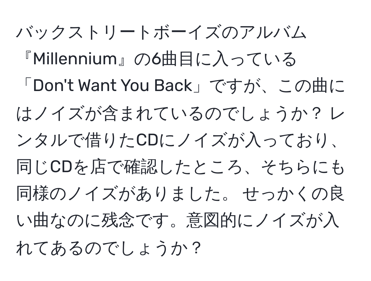 バックストリートボーイズのアルバム『Millennium』の6曲目に入っている「Don't Want You Back」ですが、この曲にはノイズが含まれているのでしょうか？ レンタルで借りたCDにノイズが入っており、同じCDを店で確認したところ、そちらにも同様のノイズがありました。 せっかくの良い曲なのに残念です。意図的にノイズが入れてあるのでしょうか？