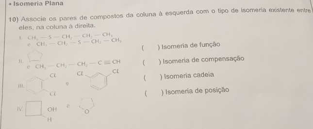 Isomeria Plana
10) Associe os pares de compostos da coluna à esquerda com o tipo de isomeria existente entre
eles, na coluna à direita.
1 CH_3-S-CH_2-CH_2-CH_3
e CH_3-CH_2-S-CH_2-CH_3 ) Isomeria de função
(
e ) Isomeria de compensação

Ii. CH_1-CH_2-CH_2-Cequiv CH Cl
Cl Cl Cl 

i. e ) Isomeria cadeia
Cl
 ) Isomeria de posição
IV. □ OH e L_o)
H