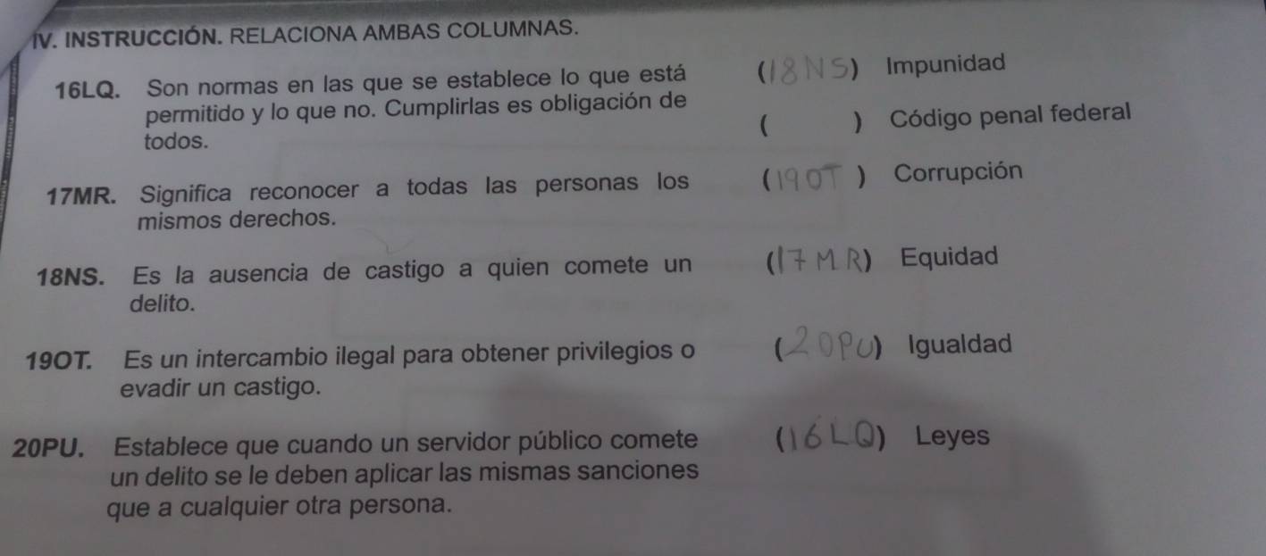 INSTRUCCIÓN. RELACIONA AMBAS COLUMNAS.
16LQ. Son normas en las que se establece lo que está  ) Impunidad
permitido y lo que no. Cumplirlas es obligación de
(
todos. ) Código penal federal
17MR. Significa reconocer a todas las personas los ) Corrupción
mismos derechos.
18NS. Es la ausencia de castigo a quien comete un  ~ ) Equidad
delito.
190T. Es un intercambio ilegal para obtener privilegios o C ) Igualdad
evadir un castigo.
20PU. Establece que cuando un servidor público comete Leyes
un delito se le deben aplicar las mismas sanciones
que a cualquier otra persona.