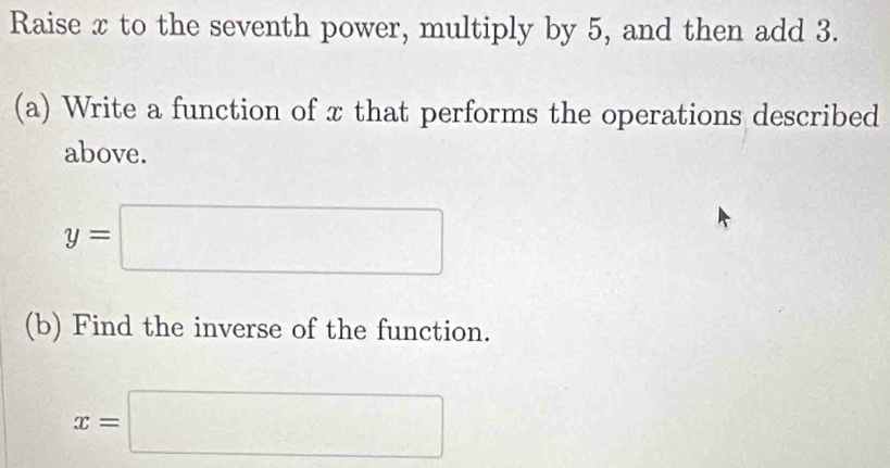 Raise x to the seventh power, multiply by 5, and then add 3. 
(a) Write a function of x that performs the operations described 
above.
y=□
(b) Find the inverse of the function.
x=□