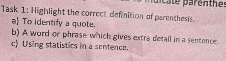 nuicate parenthes 
Task 1: Highlight the correct definition of parenthesis. 
a) To identify a quote. 
b) A word or phrase which gives extra detail in a sentence. 
c) Using statistics in a sentence.