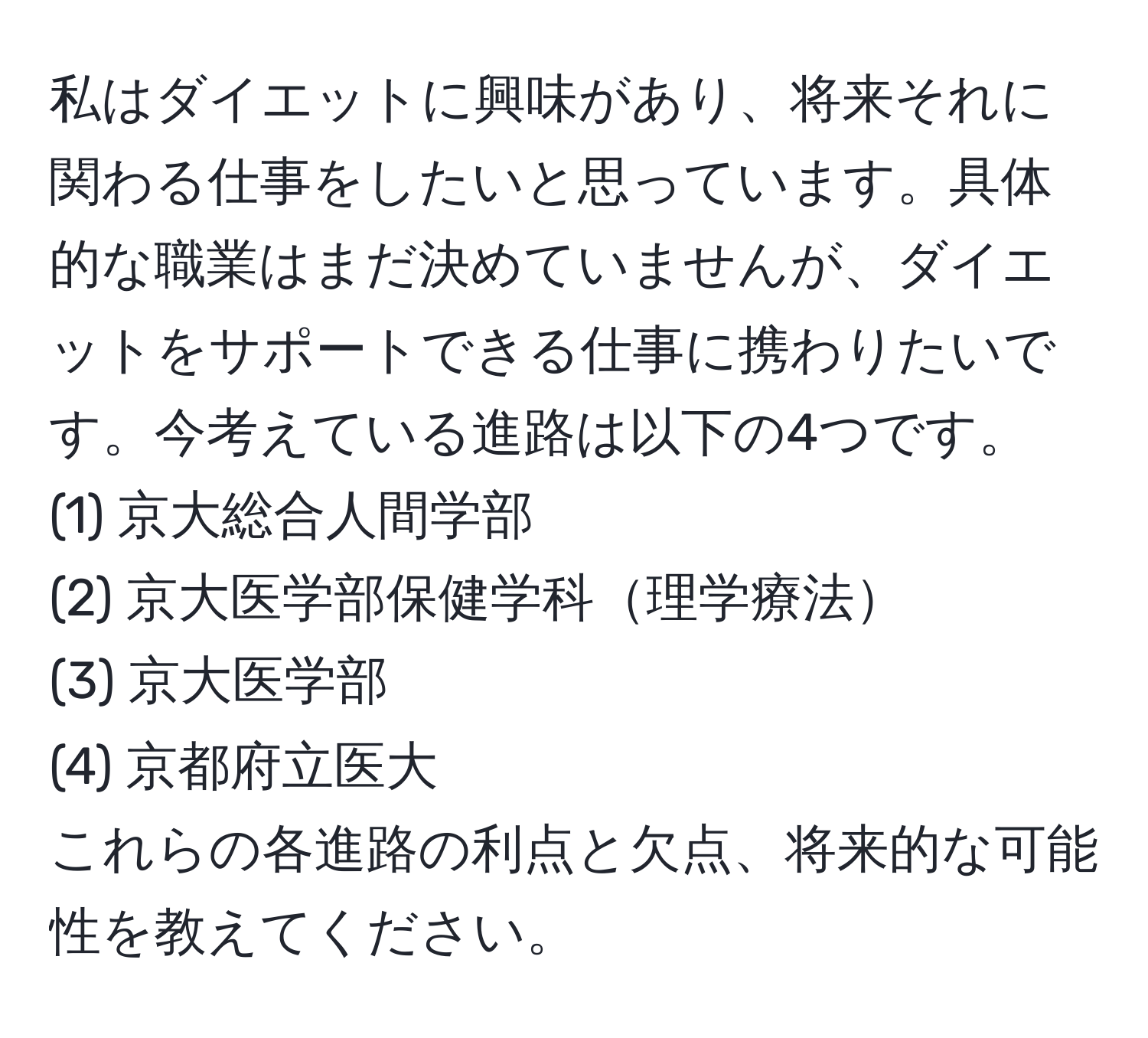 私はダイエットに興味があり、将来それに関わる仕事をしたいと思っています。具体的な職業はまだ決めていませんが、ダイエットをサポートできる仕事に携わりたいです。今考えている進路は以下の4つです。  
(1) 京大総合人間学部  
(2) 京大医学部保健学科理学療法  
(3) 京大医学部  
(4) 京都府立医大  
これらの各進路の利点と欠点、将来的な可能性を教えてください。