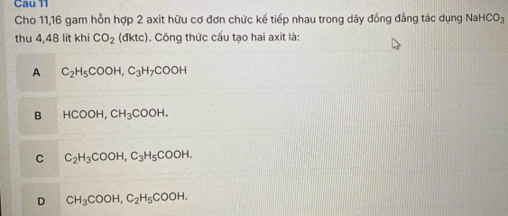 Cho 11,16 gam hỗn hợp 2 axit hữu cơ đơn chức kể tiếp nhau trong dãy đồng đẳng tác dụng Na HCO_3
thu 4,48 lít khí CO_2 (đktc). Công thức cấu tạo hai axit là:
A C_2H_5COOH, C_3H_7COOH
B HCOOH, CH_3COOH.
C C_2H_3COOH, C_3H_5COOH.
D CH_3COOH, C_2H_5COOH.