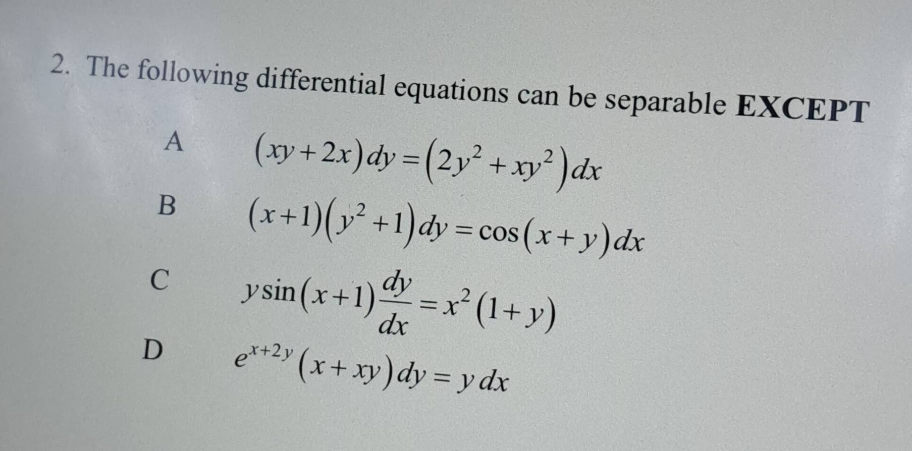 The following differential equations can be separable EXCEPT
A
(xy+2x)dy=(2y^2+xy^2)dx
B
(x+1)(y^2+1)dy=cos (x+y)dx
C
D
ysin (x+1) dy/dx =x^2(1+y)
e^(x+2y)(x+xy)dy=ydx