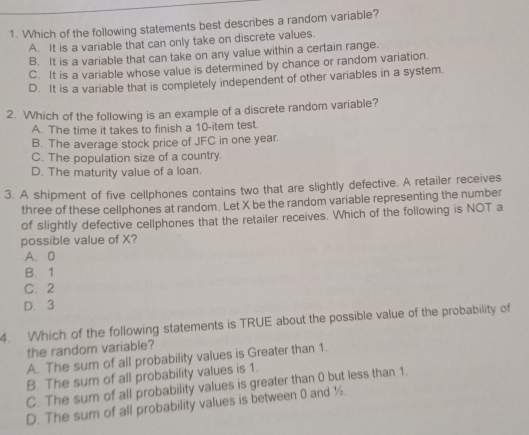 Which of the following statements best describes a random variable?
A. It is a variable that can only take on discrete values.
B. It is a variable that can take on any value within a certain range.
C. It is a variable whose value is determined by chance or random variation.
D. It is a variable that is completely independent of other variables in a system.
2. Which of the following is an example of a discrete random variable?
A. The time it takes to finish a 10 -item test.
B. The average stock price of JFC in one year.
C. The population size of a country.
D. The maturity value of a loan.
3. A shipment of five cellphones contains two that are slightly defective. A retailer receives
three of these cellphones at random. Let X be the random variable representing the number
of slightly defective cellphones that the retailer receives. Which of the following is NOT a
possible value of X?
A. 0
B. 1
C. 2
D. 3
4. Which of the following statements is TRUE about the possible value of the probability of
the random variable?
A. The sum of all probability values is Greater than 1.
B. The sum of all probability values is 1.
C. The sum of all probability values is greater than 0 but less than 1.
D. The sum of all probability values is between 0 and ½.