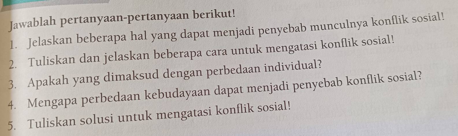 Jawablah pertanyaan-pertanyaan berikut! 
1. Jelaskan beberapa hal yang dapat menjadi penyebab munculnya konflik sosial! 
2. Tuliskan dan jelaskan beberapa cara untuk mengatasi konflik sosial! 
3. Apakah yang dimaksud dengan perbedaan individual? 
4. Mengapa perbedaan kebudayaan dapat menjadi penyebab konflik sosial? 
5. Tuliskan solusi untuk mengatasi konflik sosial!