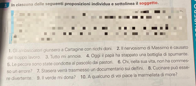 In ciascuna delle seguenti proposizioni individua e sottolinea il soggetto. 
1/ 
1. Gli ambasciatori giunsero a Cartagine con ricchi doni. 2. Il nervosismo di Massimo è causato 
dal troppo lavoro. 3. Tutto mi annoia. 4. Oggi il papà ha stappato una bottiglia di spumante. 
5. Le pecore sono state condotte al pascolo dai pastori. 6. Chi, nella sua vita, non ha commes- 
so un errore? 7. Stasera verrà trasmesso un documentario sui delfini. 8. Cucinare può esse- 
re divertente. 9. Il verde mi dona? 10. A qualcuno di voi piace la marmellata di more?