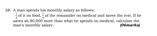 28- A man spends his monthly salary as follows;
 1/3  of it on food,  1/4  of the remainder on medical and saves the rest. If he 
saves sh. 80,000 more than what he spends on medical, calculate the 
man's monthly salary. (06marks)