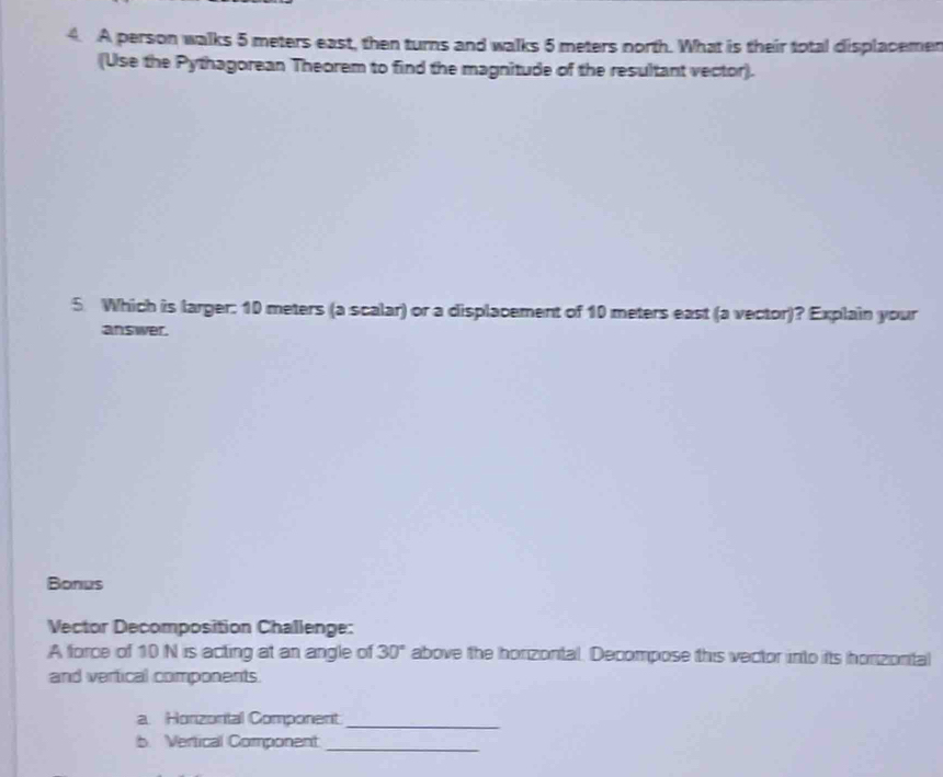 A person walks 5 meters east, then turns and walks 5 meters north. What is their total displacemen 
(Use the Pythagorean Theorem to find the magnitude of the resultant vector). 
5. Which is larger: 10 meters (a scalar) or a displacement of 10 meters east (a vector)? Explain your 
answer. 
Bonus 
Vector Decomposition Challenge: 
A force of 10 N is acting at an angle of 30° above the honzontal. Decompose this vector into its honzontal 
and vertical components. 
a. Horizonital Component_ 
b. Vertical Component_